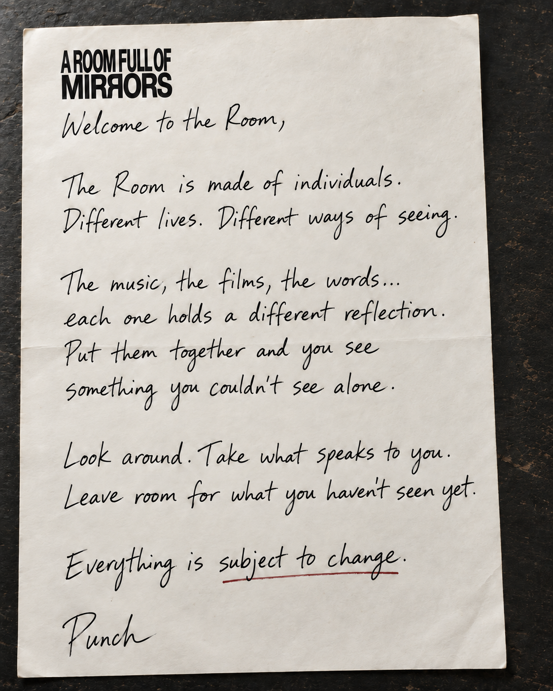 A Room Full of Mirrors. Welcome to the Room, The Room is made of individuals. Different lives. Different ways of seeing. The music, the films, the words... each one holds a different reflection. Put them together and you see something you couldn’t see alone. Look around. Take what speaks to you. Leave room for what you haven’t seen yet. Everything is subject to change. Punch.